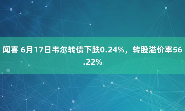 闻喜 6月17日韦尔转债下跌0.24%，转股溢价率56.22%