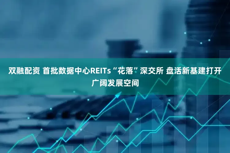 双融配资 首批数据中心REITs“花落”深交所 盘活新基建打开广阔发展空间