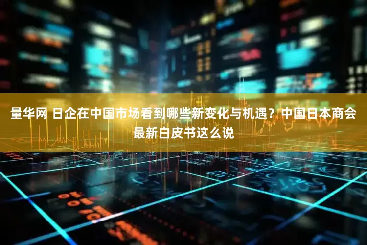 量华网 日企在中国市场看到哪些新变化与机遇？中国日本商会最新白皮书这么说