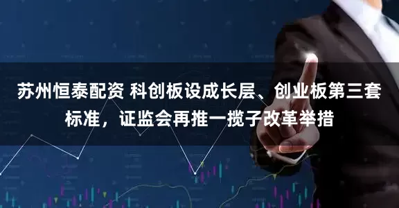 苏州恒泰配资 科创板设成长层、创业板第三套标准，证监会再推一揽子改革举措