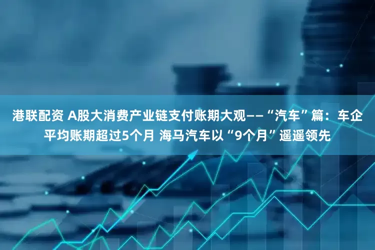 港联配资 A股大消费产业链支付账期大观——“汽车”篇：车企平均账期超过5个月 海马汽车以“9个月”遥遥领先