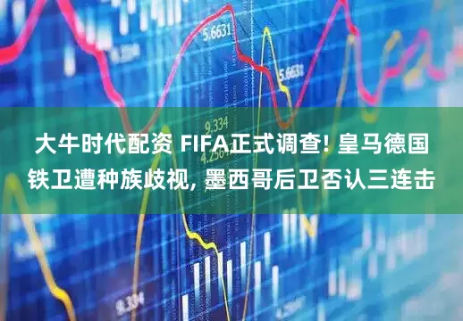 大牛时代配资 FIFA正式调查! 皇马德国铁卫遭种族歧视, 墨西哥后卫否认三连击