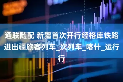 通联随配 新疆首次开行经格库铁路进出疆旅客列车_次列车_喀什_运行