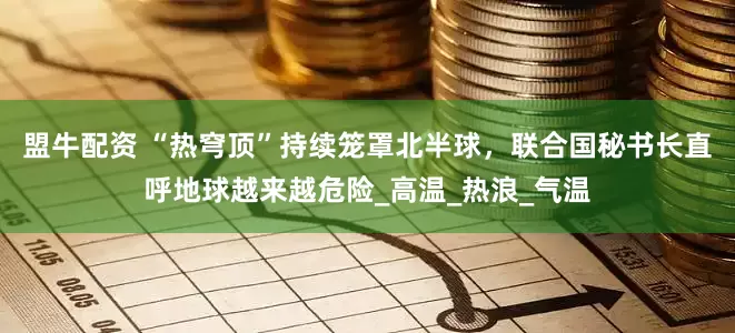 盟牛配资 “热穹顶”持续笼罩北半球，联合国秘书长直呼地球越来越危险_高温_热浪_气温