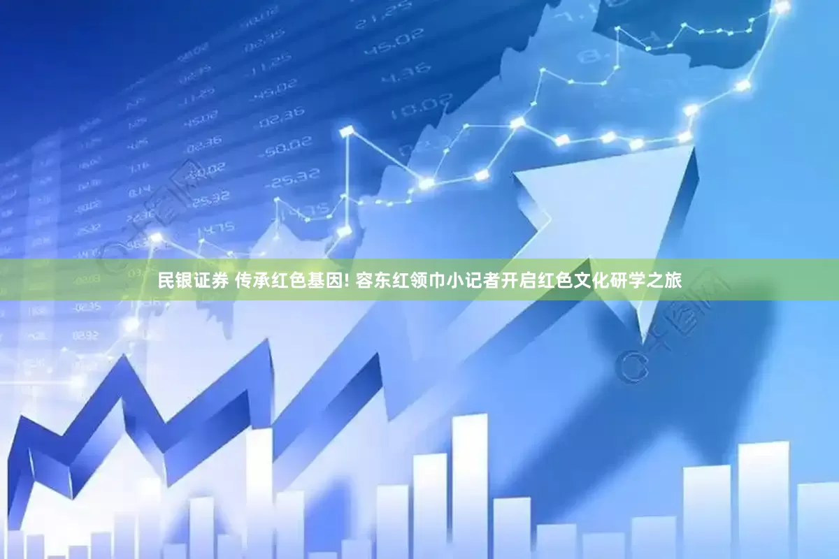 民银证券 传承红色基因! 容东红领巾小记者开启红色文化研学之旅