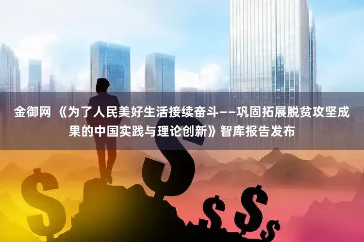 金御网 《为了人民美好生活接续奋斗——巩固拓展脱贫攻坚成果的中国实践与理论创新》智库报告发布