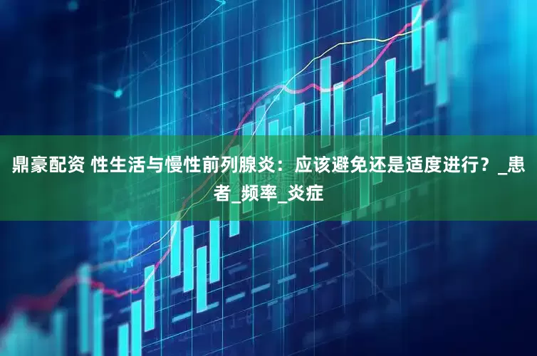 鼎豪配资 性生活与慢性前列腺炎：应该避免还是适度进行？_患者_频率_炎症