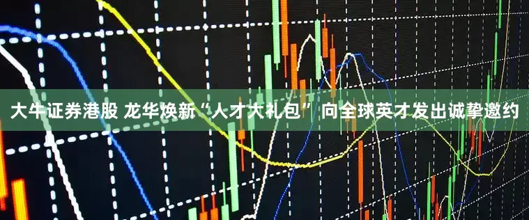 大牛证券港股 龙华焕新“人才大礼包” 向全球英才发出诚挚邀约