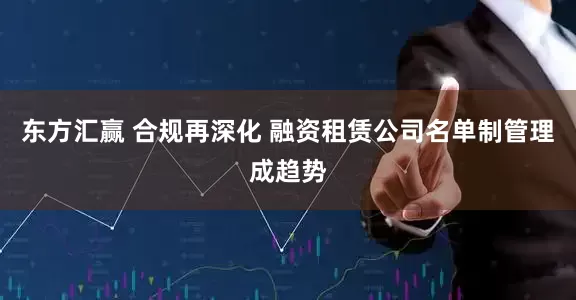 东方汇赢 合规再深化 融资租赁公司名单制管理成趋势