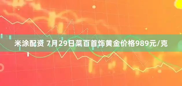 米涂配资 7月29日菜百首饰黄金价格989元/克