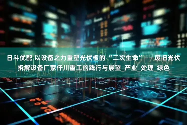 日斗优配 以设备之力重塑光伏板的 “二次生命”—— 废旧光伏拆解设备厂家仟川重工的践行与展望_产业_处理_绿色
