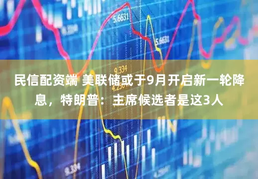 民信配资端 美联储或于9月开启新一轮降息，特朗普：主席候选者是这3人