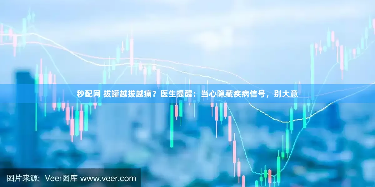 秒配网 拔罐越拔越痛？医生提醒：当心隐藏疾病信号，别大意