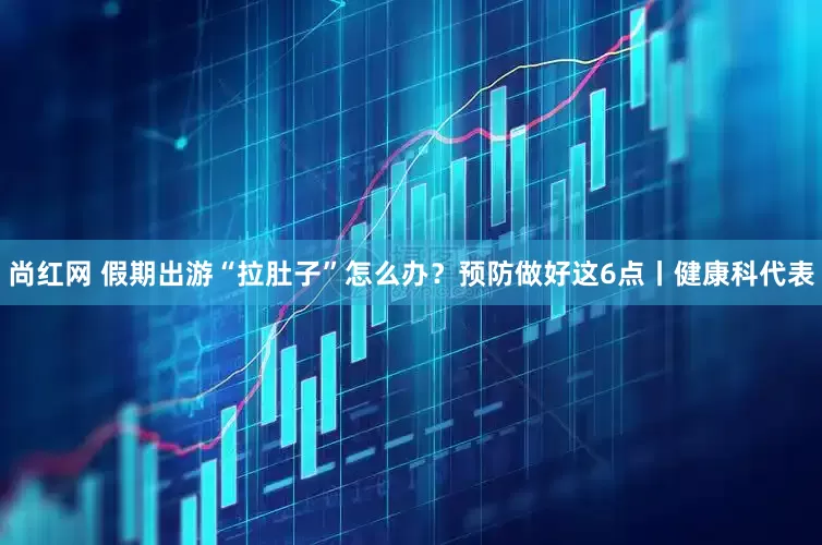 尚红网 假期出游“拉肚子”怎么办？预防做好这6点丨健康科代表