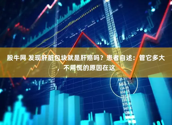 股牛网 发现肝脏包块就是肝癌吗？患者自述：管它多大，不用慌的原因在这