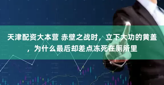 天津配资大本营 赤壁之战时，立下大功的黄盖，为什么最后却差点冻死在厕所里