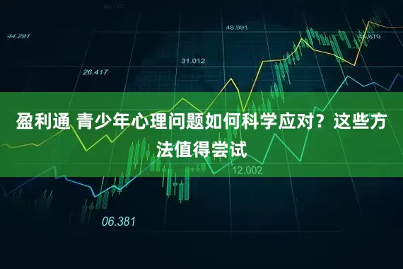 盈利通 青少年心理问题如何科学应对？这些方法值得尝试