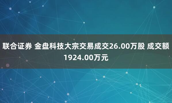 联合证券 金盘科技大宗交易成交26.00万股 成交额1924.00万元