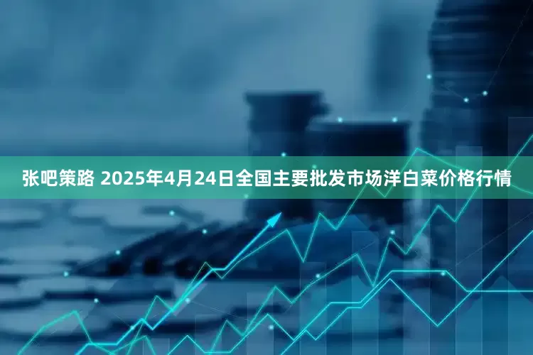 张吧策路 2025年4月24日全国主要批发市场洋白菜价格行情
