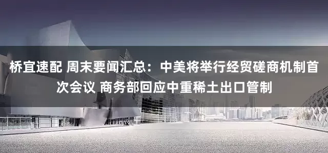 桥宜速配 周末要闻汇总：中美将举行经贸磋商机制首次会议 商务部回应中重稀土出口管制
