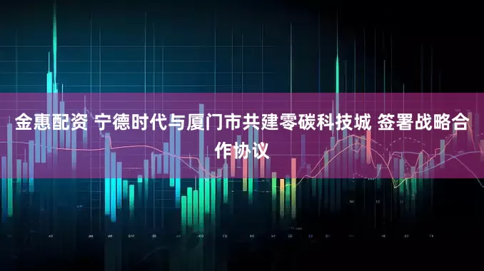金惠配资 宁德时代与厦门市共建零碳科技城 签署战略合作协议