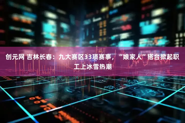创元网 吉林长春：九大赛区33项赛事，“娘家人”搭台掀起职工上冰雪热潮