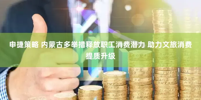 申捷策略 内蒙古多举措释放职工消费潜力 助力文旅消费提质升级