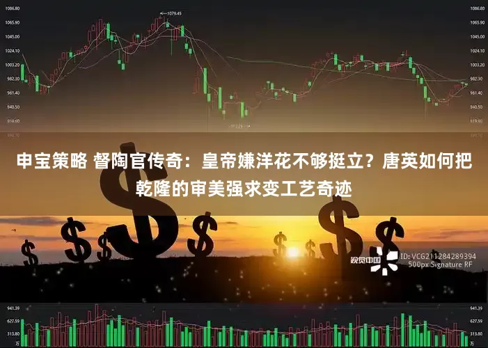 申宝策略 督陶官传奇：皇帝嫌洋花不够挺立？唐英如何把乾隆的审美强求变工艺奇迹