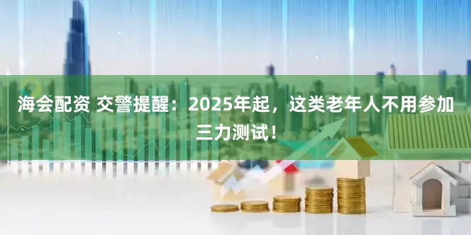 海会配资 交警提醒：2025年起，这类老年人不用参加三力测试！