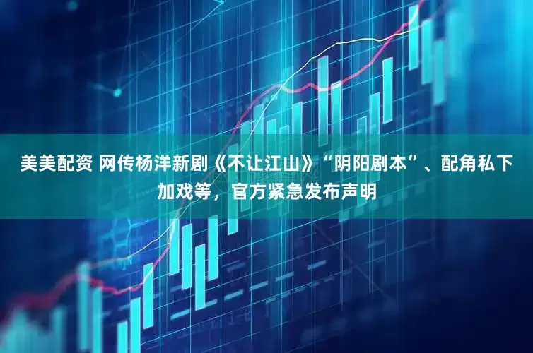 美美配资 网传杨洋新剧《不让江山》“阴阳剧本”、配角私下加戏等，官方紧急发布声明