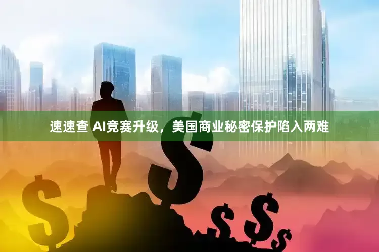 速速查 AI竞赛升级，美国商业秘密保护陷入两难