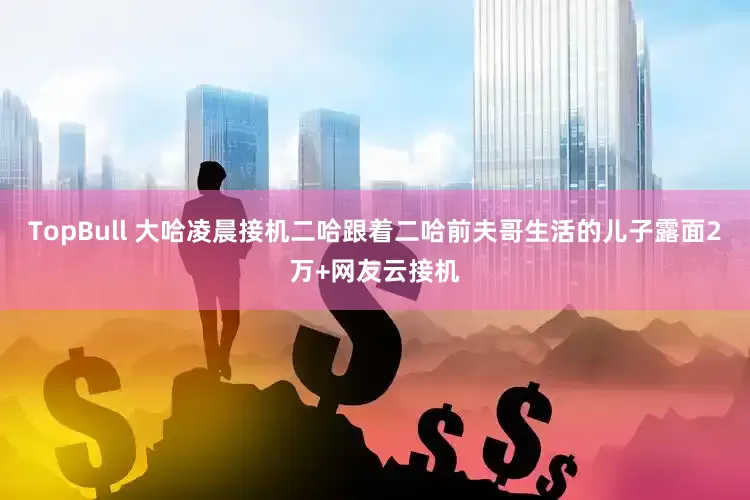 TopBull 大哈凌晨接机二哈跟着二哈前夫哥生活的儿子露面2万+网友云接机