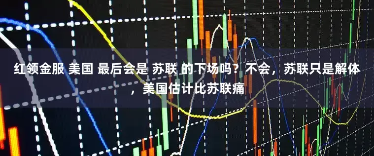 红领金服 美国 最后会是 苏联 的下场吗？不会，苏联只是解体，美国估计比苏联痛
