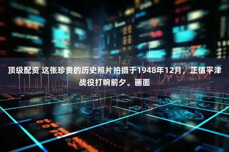 顶级配资 这张珍贵的历史照片拍摄于1948年12月，正值平津战役打响前夕。画面