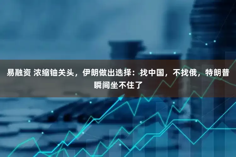 易融资 浓缩铀关头，伊朗做出选择：找中国，不找俄，特朗普瞬间坐不住了