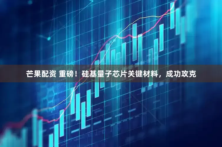 芒果配资 重磅！硅基量子芯片关键材料，成功攻克