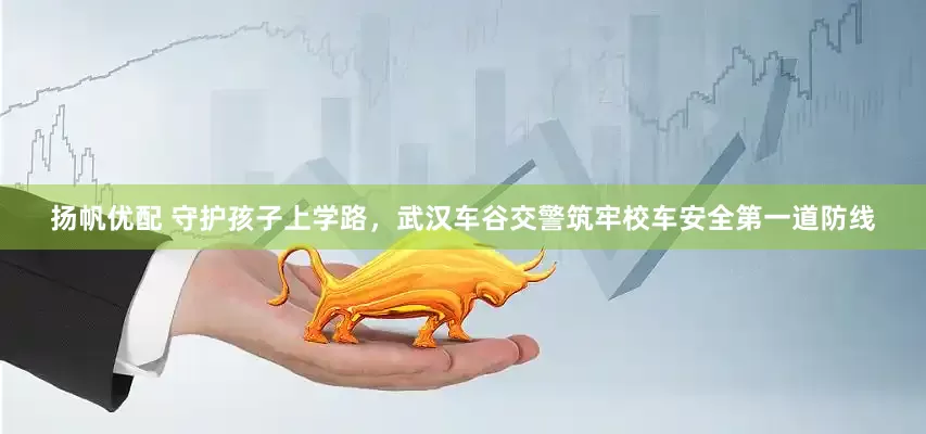 扬帆优配 守护孩子上学路，武汉车谷交警筑牢校车安全第一道防线